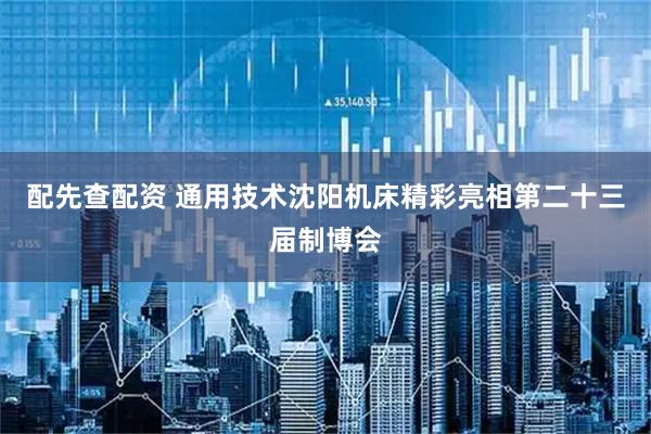 配先查配资 通用技术沈阳机床精彩亮相第二十三届制博会