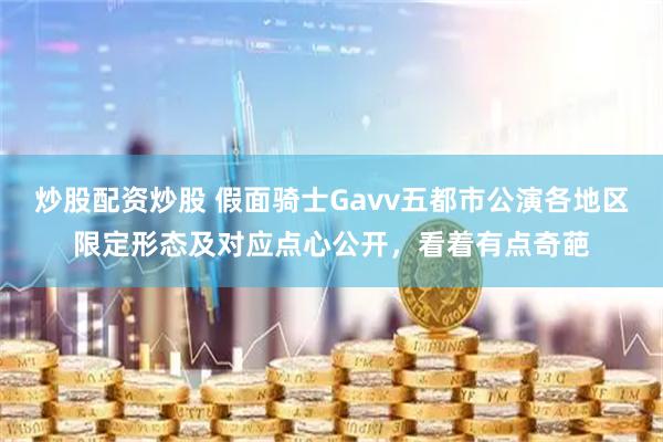 炒股配资炒股 假面骑士Gavv五都市公演各地区限定形态及对应点心公开，看着有点奇葩