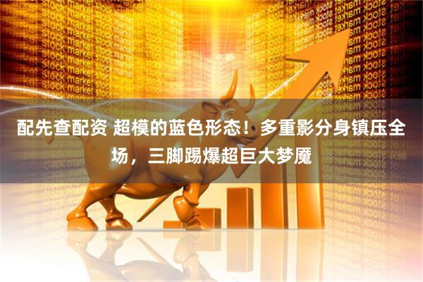 配先查配资 超模的蓝色形态！多重影分身镇压全场，三脚踢爆超巨大梦魇