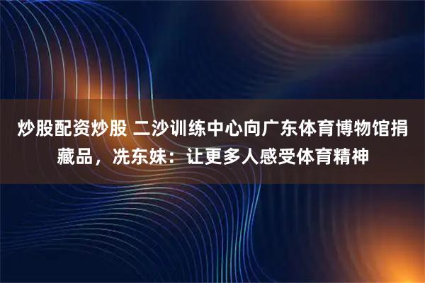 炒股配资炒股 二沙训练中心向广东体育博物馆捐藏品，冼东妹：让更多人感受体育精神