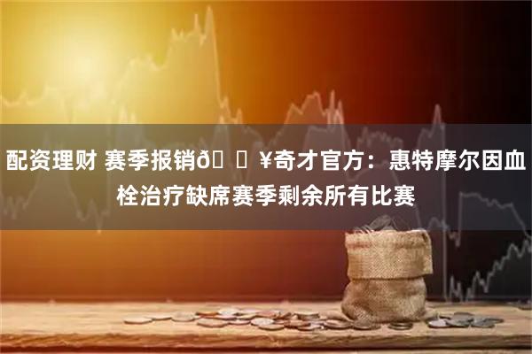 配资理财 赛季报销💥奇才官方：惠特摩尔因血栓治疗缺席赛季剩余所有比赛