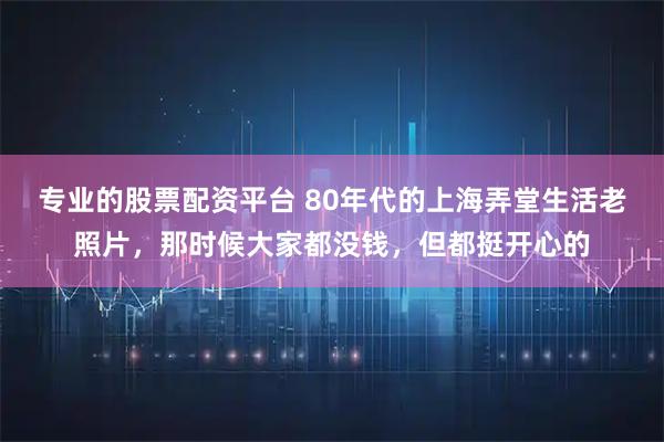 专业的股票配资平台 80年代的上海弄堂生活老照片，那时候大家都没钱，但都挺开心的