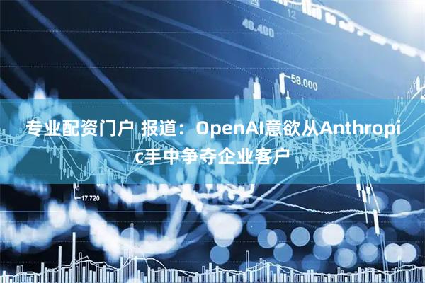 专业配资门户 报道：OpenAI意欲从Anthropic手中争夺企业客户