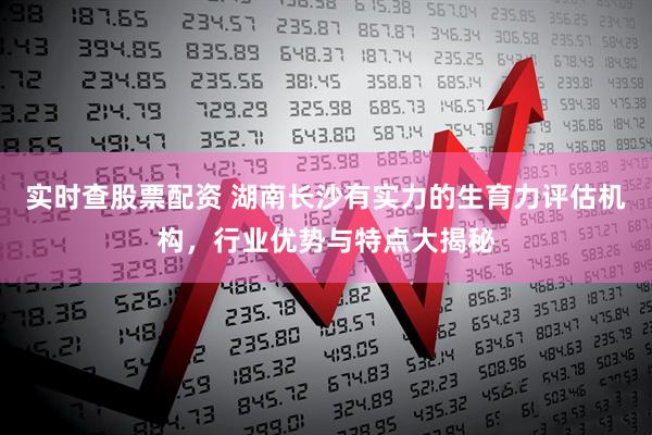 实时查股票配资 湖南长沙有实力的生育力评估机构，行业优势与特点大揭秘