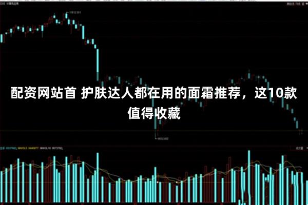 配资网站首 护肤达人都在用的面霜推荐，这10款值得收藏