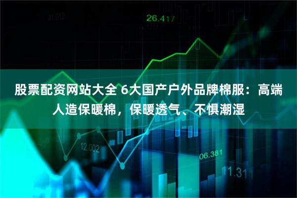股票配资网站大全 6大国产户外品牌棉服：高端人造保暖棉，保暖透气、不惧潮湿