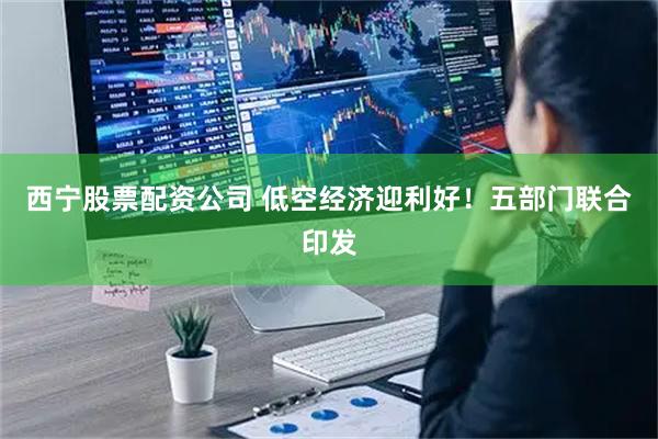 西宁股票配资公司 低空经济迎利好！五部门联合印发