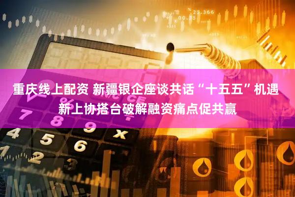 重庆线上配资 新疆银企座谈共话“十五五”机遇 新上协搭台破解融资痛点促共赢
