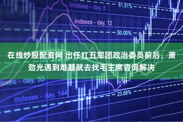 在线炒股配资网 出任红五军团政治委员前后，萧劲光遇到难题就去找毛主席咨询解决