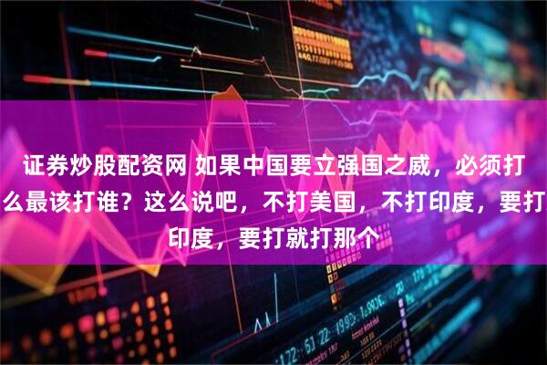证券炒股配资网 如果中国要立强国之威，必须打一仗，那么最该打谁？这么说吧，不打美国，不打印度，要打就打那个