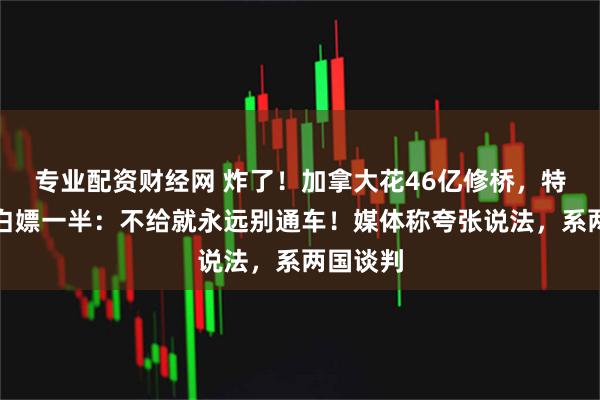 专业配资财经网 炸了！加拿大花46亿修桥，特朗普要白嫖一半：不给就永远别通车！媒体称夸张说法，系两国谈判