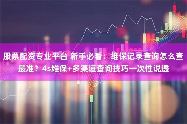 股票配资专业平台 新手必看：维保记录查询怎么查最准？4s维保+多渠道查询技巧一次性说透