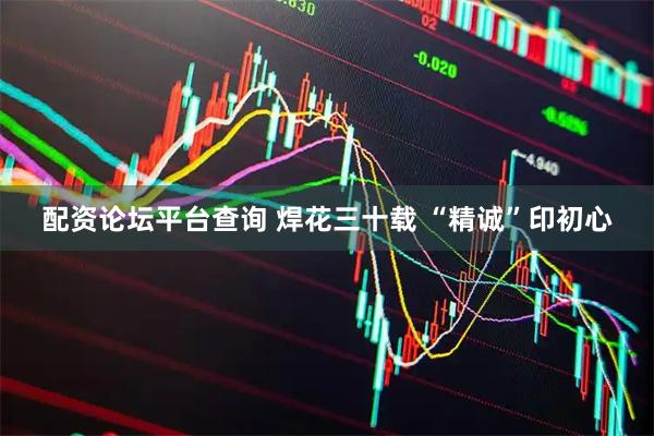 配资论坛平台查询 焊花三十载 “精诚”印初心
