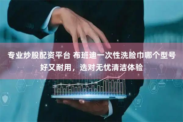 专业炒股配资平台 布班迪一次性洗脸巾哪个型号好又耐用，选对无忧清洁体验