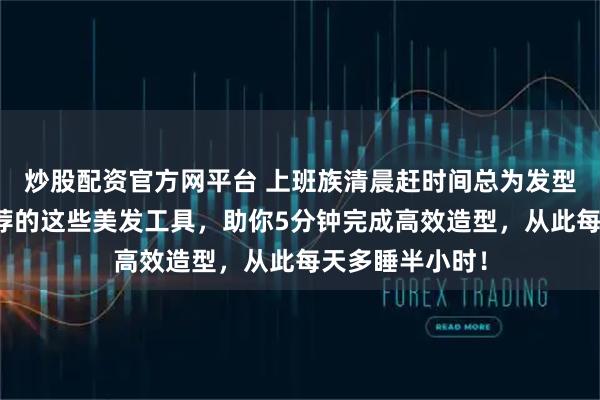炒股配资官方网平台 上班族清晨赶时间总为发型发愁？内行推荐的这些美发工具，助你5分钟完成高效造型，从此每天多睡半小时！