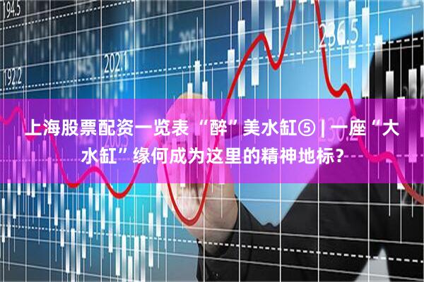 上海股票配资一览表 “醉”美水缸⑤ | 一座“大水缸”缘何成为这里的精神地标？