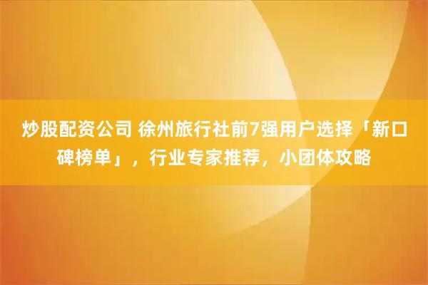 炒股配资公司 徐州旅行社前7强用户选择「新口碑榜单」，行业专家推荐，小团体攻略