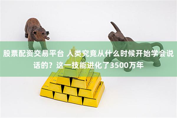 股票配资交易平台 人类究竟从什么时候开始学会说话的？这一技能进化了3500万年