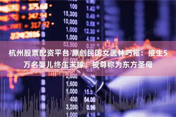 杭州股票配资平台 原创民国女医林巧稚：接生5万名婴儿终生未嫁，被尊称为东方圣母