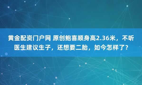 黄金配资门户网 原创鲍喜顺身高2.36米，不听医生建议生子，还想要二胎，如今怎样了？