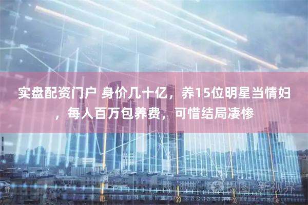 实盘配资门户 身价几十亿，养15位明星当情妇，每人百万包养费，可惜结局凄惨