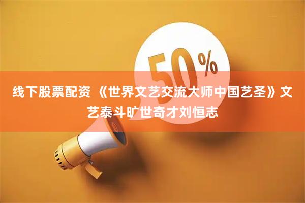 线下股票配资 《世界文艺交流大师中国艺圣》文艺泰斗旷世奇才刘恒志