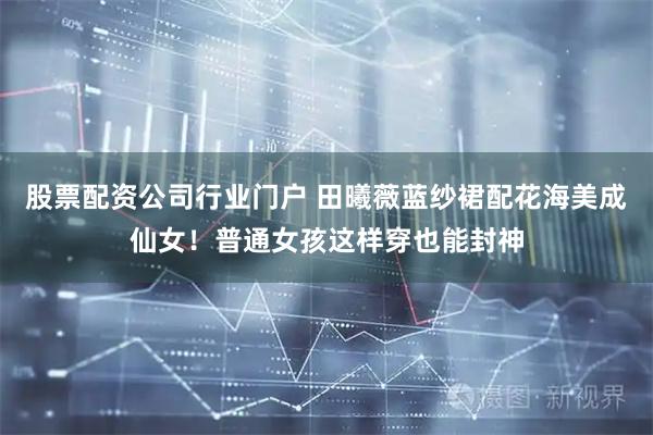 股票配资公司行业门户 田曦薇蓝纱裙配花海美成仙女！普通女孩这样穿也能封神