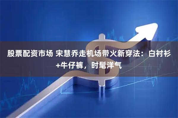 股票配资市场 宋慧乔走机场带火新穿法：白衬衫+牛仔裤，时髦洋气