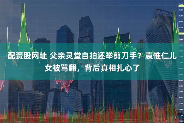 配资股网址 父亲灵堂自拍还举剪刀手？袁惟仁儿女被骂翻，背后真相扎心了