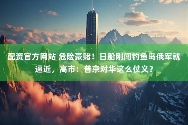 配资官方网站 危险豪赌！日船刚闯钓鱼岛俄军就逼近，高市：普京对华这么仗义？