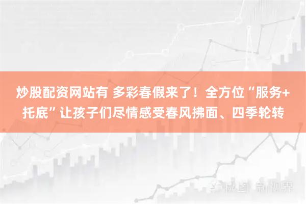炒股配资网站有 多彩春假来了！全方位“服务+托底”让孩子们尽情感受春风拂面、四季轮转