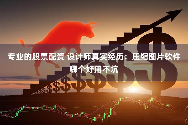 专业的股票配资 设计师真实经历：压缩图片软件哪个好用不坑
