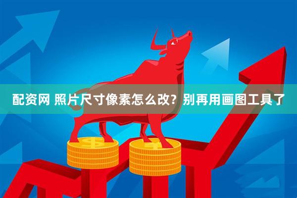 配资网 照片尺寸像素怎么改？别再用画图工具了