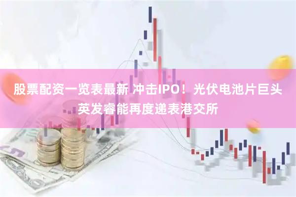 股票配资一览表最新 冲击IPO！光伏电池片巨头英发睿能再度递表港交所