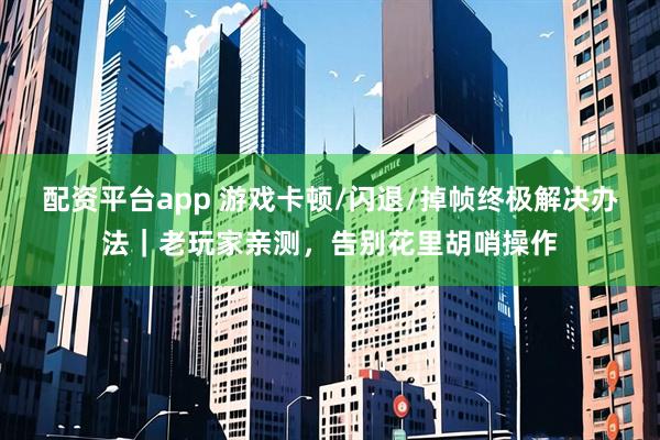 配资平台app 游戏卡顿/闪退/掉帧终极解决办法｜老玩家亲测，告别花里胡哨操作
