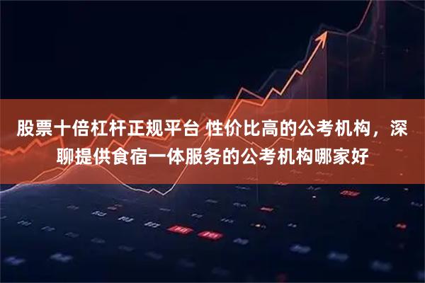 股票十倍杠杆正规平台 性价比高的公考机构，深聊提供食宿一体服务的公考机构哪家好