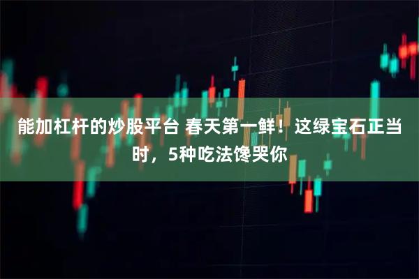 能加杠杆的炒股平台 春天第一鲜！这绿宝石正当时，5种吃法馋哭你
