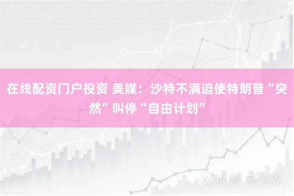 在线配资门户投资 美媒：沙特不满迫使特朗普“突然”叫停“自由计划”