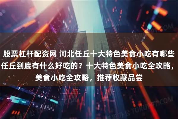 股票杠杆配资网 河北任丘十大特色美食小吃有哪些，2026年5月任丘到底有什么好吃的？十大特色美食小吃全攻略，推荐收藏品尝
