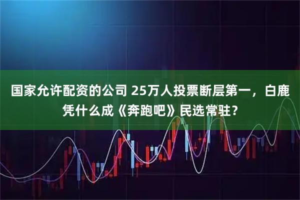 国家允许配资的公司 25万人投票断层第一，白鹿凭什么成《奔跑吧》民选常驻？