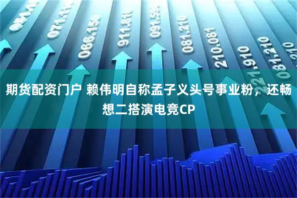 期货配资门户 赖伟明自称孟子义头号事业粉，还畅想二搭演电竞CP