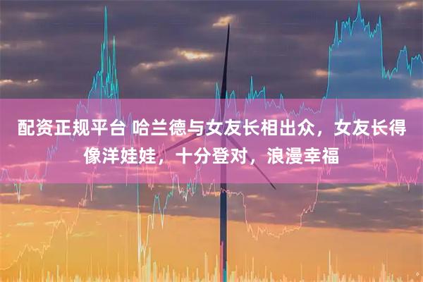 配资正规平台 哈兰德与女友长相出众，女友长得像洋娃娃，十分登对，浪漫幸福
