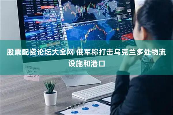 股票配资论坛大全网 俄军称打击乌克兰多处物流设施和港口